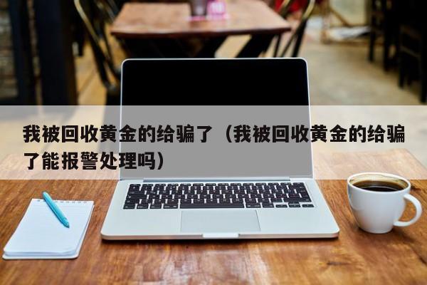 我被回收黄金的给骗了（我被回收黄金的给骗了能报警处理吗）